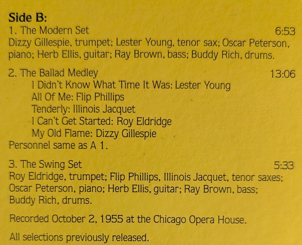 Side B:

6:53

1. The Modern Set Dizzy Gillespie, trumpet; Lester Young, tenor sax; Oscar Peterson, piano; Herb Ellis, guitar; Ray Brown, bass; Buddy Rich, drums.

2. The Ballad Medley

13:06

I Didn't Know What Time It Was: Lester Young All Of Me: Flip Phillips Tenderly: Illinois Jacquet My Old Flame: Dizzy Gillespie Personnel same as A 1.

I Can't Get Started: Roy Eldridge

3. The Swing Set

5:33

Roy Eldridge, trumpet; Flip Phillips, Illinois Jacquet, tenor saxes; Oscar Peterson, piano; Herb Ellis, guitar; Ray Brown, bass; Buddy Rich, drums. Recorded October 2, 1955 at the Chicago Opera House.

All selections previously released.