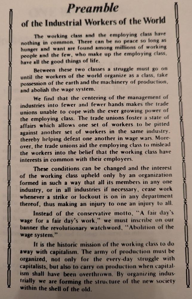 Preamble of the Industrial Workers of the World The working class and the employing class have nothing in common. There can be no peace so long as hunger and want are found among millions of working people and the few, who make up the employing class, have all the good things of life. Between these two classes a struggle must go on until the workers of the world organize as a class, take possession of the earth and the machinery of production, and abolish the wage system. We find that the centering of the management of industries into fewer and fewer hands makes the trade unions unable to cope with the ever growing power of the employing class. The trade unions foster a state of affairs which allows one set of workers to be pitted against another set of workers in the same industry. thereby helping defeat one another in wage wars. More-over, the trade unions aid the employing class to mislead the workers into the belief that the working class have interests in common with their employers. These conditions can be changed and the interest of the working class upheld only by an organization formed in such a way that all its members in any one industry, or in all industries if necessary, cease work whenever a strike or lockout is on in any department thereof, thus making an injury to one an injury to all. Instead of the conservative motto, 