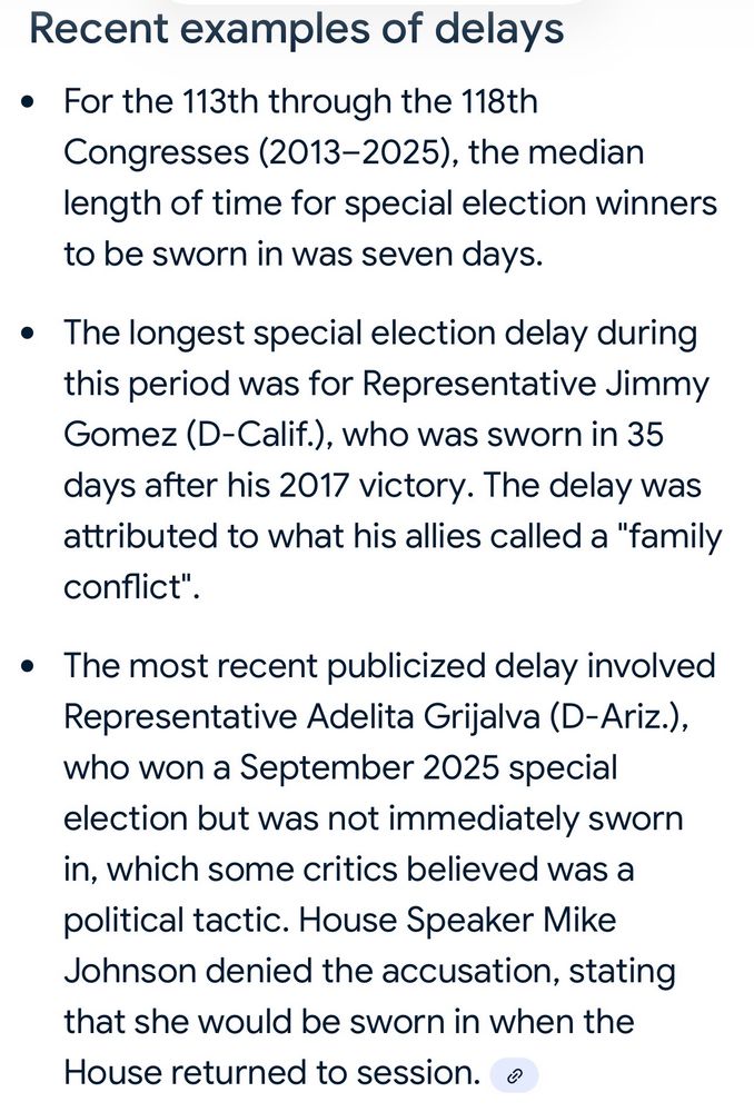 Recent examples of delays
• For the 113th through the 118th
Congresses (2013-2025), the median length of time for special election winners to be sworn in was seven days.
• The longest special election delay during this period was for Representative Jimmy Gomez (D-Calif.), who was sworn in 35 days after his 2017 victory. The delay was attributed to what his allies called a "family conflict"
• The most recent publicized delay involved
Representative Adelita Grijalva (D-Ariz.), who won a September 2025 special election but was not immediately sworn in, which some critics believed was a political tactic. House Speaker Mike Johnson denied the accusation, stating that she would be sworn in when