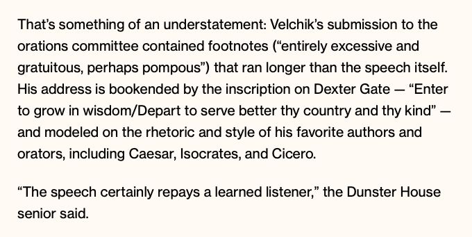 That’s something of an understatement: Velchik’s submission to the orations committee contained footnotes (“entirely excessive and gratuitous, perhaps pompous”) that ran longer than the speech itself. His address is bookended by the inscription on Dexter Gate — “Enter to grow in wisdom/Depart to serve better thy country and thy kind” — and modeled on the rhetoric and style of his favorite authors and orators, including Caesar, Isocrates, and Cicero. “The speech certainly repays a learned listener,” the Dunster House senior said. 