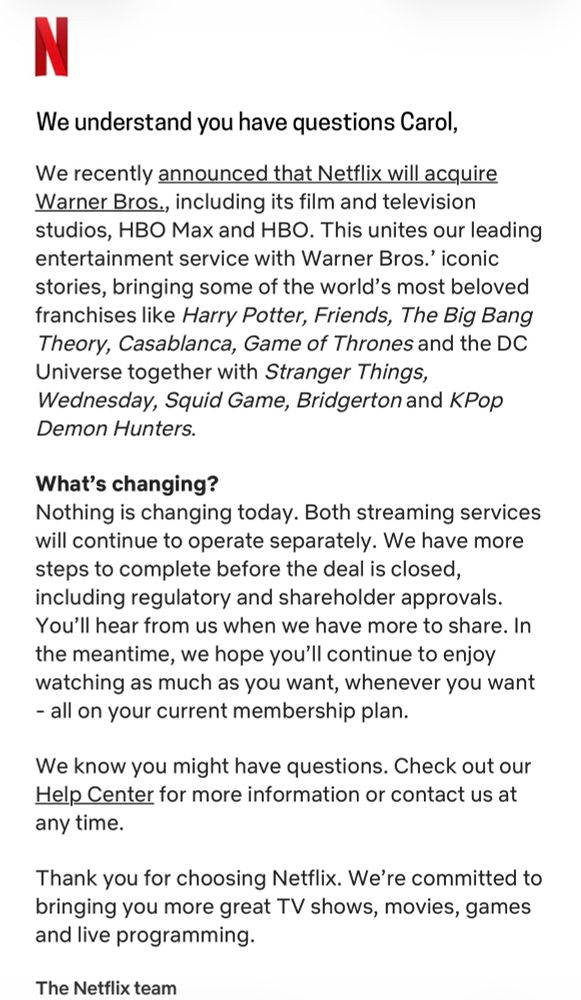 N
We understand you have questions Carol,
We recently announced that Netflix will acquire Warner Bros., including its film and television studios, HBO Max and HBO. This unites our leading entertainment service with Warner Bros.' iconic stories, bringing some of the world's most beloved franchises like Harry Potter, Friends, The Big Bang Theory, Casablanca, Game of Thrones and the DC Universe together with Stranger Things, Wednesday, Squid Game, Bridgerton and KPop Demon Hunters.
What's changing?
Nothing is changing today. Both streaming services will continue to operate separately. We have more steps to complete before the deal is closed, including regulatory and shareholder approvals.
You'll hear from us when we have more to share. In the meantime, we hope you'll continue to enjoy watching as much as you want, whenever you want
- all on your current membership plan.
We know you might have questions. Check out our Help Center for more information or contact us at any time.
Thank you for choosing Netflix. We're 
committed to bringing you more great TV shows, movies, games and live programming.
The Netflix team

