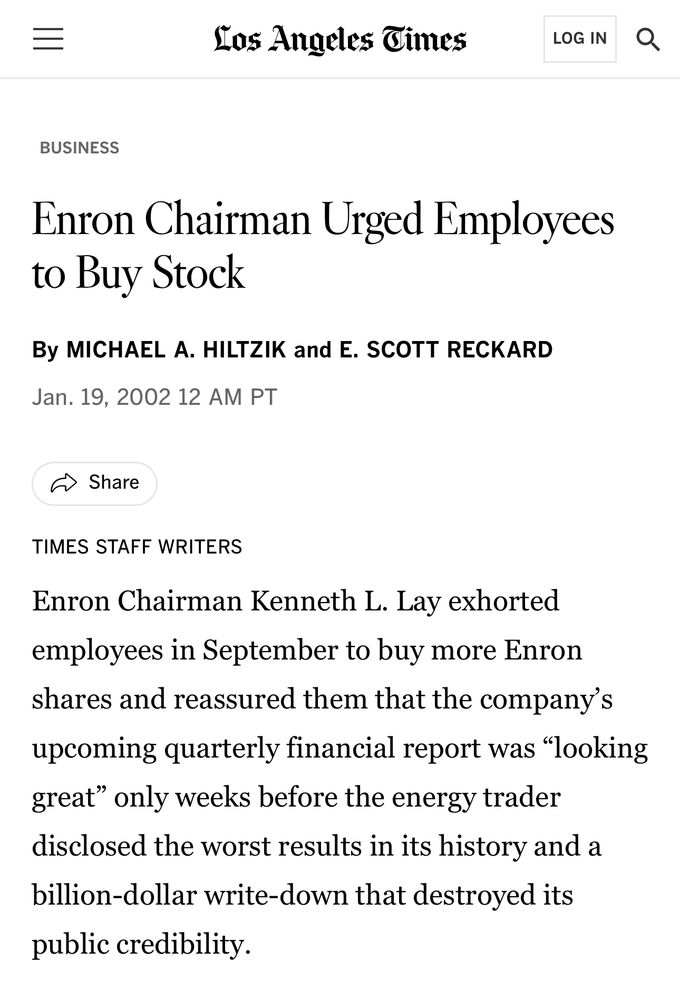 =
Los Angeles Gimes
LOG IN
BUSINESS
Enron Chairman Urged Employees to Buy Stock
By MICHAEL A. HILTZIK and E. SCOTT RECKARD
Jan. 19, 2002 12 AM PT
5 Share
TIMES STAFF WRITERS
Enron Chairman Kenneth L. Lay exhorted employees in September to buy more Enron shares and reassured them that the company's upcoming quarterly financial report was "looking great" only weeks before the energy trader disclosed the worst results in its history and a billion-dollar write-down that destroyed its
public credibility.