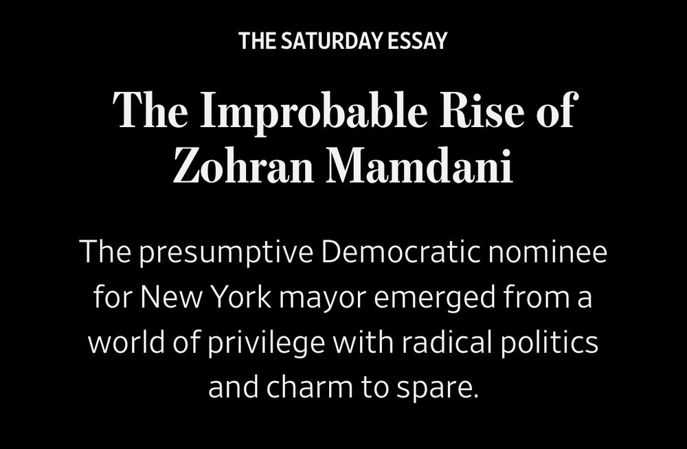 THE SATURDAY ESSAY
The Improbable Rise of
Zohran Mamdani
The presumptive Democratic nominee for New York mayor emerged from a world of privilege with radical politics and charm to spare.