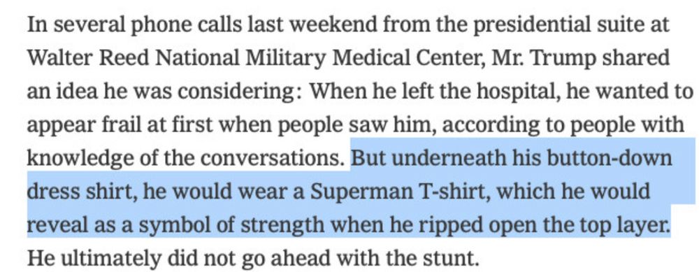 n several phone calls last weekend from the presidential suite at Walter Reed National Military Medical Center, Mr. Trump shared an idea he was considering: When he left the hospital, he wanted to appear frail at first when people saw him, according to people with knowledge of the conversations. But underneath his button-down dress shirt, he would wear a Superman T-shirt, which he would reveal as a symbol of strength when he ripped open the top layer. He ultimately did not go ahead with the stunt. n several phone calls last weekend from the presidential suite at Walter Reed National Military Medical Center, Mr. Trump shared an idea he was considering: When he left the hospital, he wanted to appear frail at first when people saw him, according to people with knowledge of the conversations. But underneath his button-down dress shirt, he would wear a Superman T-shirt, which he would reveal as a symbol of strength when he ripped open the top layer. He ultimately did not go ahead with the stunt.