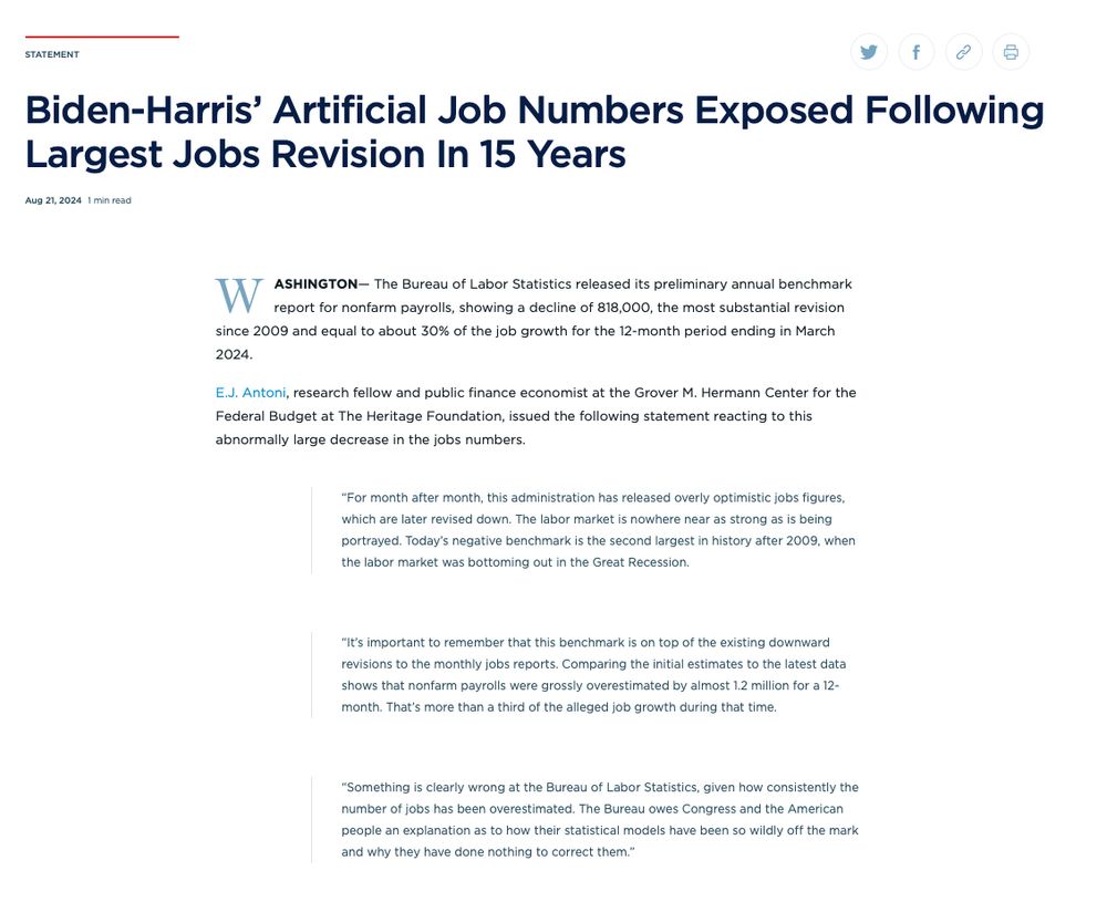 Biden-Harris’ Artificial Job Numbers Exposed Following Largest Jobs Revision In 15 Years Aug 21, 2024 1 min read   Copied  
WASHINGTON— The Bureau of Labor Statistics released its preliminary annual benchmark report for nonfarm payrolls, showing a decline of 818,000, the most substantial revision since 2009 and equal to about 30% of the job growth for the 12-month period ending in March 2024.      

E.J. Antoni, research fellow and public finance economist at the Grover M. Hermann Center for the Federal Budget at The Heritage Foundation, issued the following statement reacting to this abnormally large decrease in the jobs numbers.    

“For month after month, this administration has released overly optimistic jobs figures, which are later revised down. The labor market is nowhere near as strong as is being portrayed. Today’s negative benchmark is the second largest in history after 2009, when the labor market was bottoming out in the Great Recession.   “It’s important to remember that this benchmark is on top of the existing downward revisions to the monthly jobs reports. Comparing the initial estimates to the latest data shows that nonfarm payrolls were grossly overestimated by almost 1.2 million for a 12-month. That’s more than a third of the alleged job growth during that time.    “Something is clearly wrong at the Bureau of Labor Statistics, given how consistently the number of jobs has been overestimated. The Bureau owes Congress and the American people an explanation as to how their statistical models have been so wildly off the mark and why they have done nothing to correct them.”  