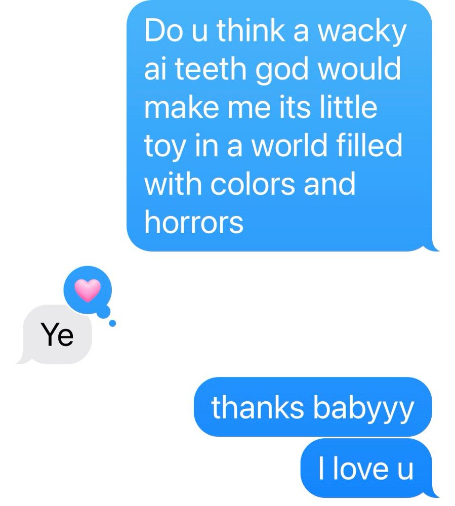 “do you think a wacky ai teeth god would make me its little toy in a world filled with colors and horrors”

“Ye”

“thanks babyyy
I love you”