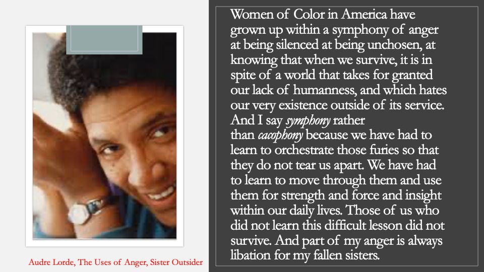left side has a pic of audre lorde-black black, lesbian, mother, warrior, poet, with hands by her face. right side white text on black background that says, "Women of Color in America have grown up within a symphony of anger at being silenced at being unchosen, at knowing that when we survive, it is in spite of a world that takes for granted our lack of humanness, and which hates our very existence outside of its service. And I say symphony rather than cacophony because we have had to learn to orchestrate those furies so that they do not tear us apart. We have had to learn to move through them and use them for strength and force and insight within our daily lives. Those of us who did not learn this difficult lesson did not survive. And part of my anger is always libation for my fallen sisters."