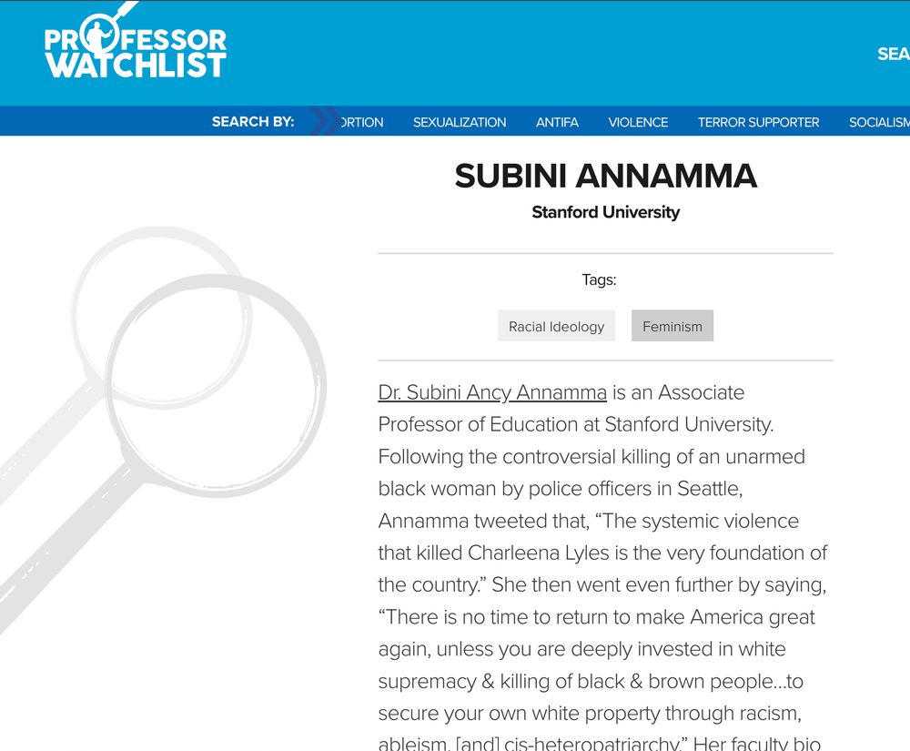 a screenshot of the professor watchlist that says, 
"Subini Annamma
Stanford University

Tags:
Racial Ideology
Feminism
Dr. Subini Ancy Annamma is an Associate Professor of Education at Stanford University. Following the controversial killing of an unarmed black woman by police officers in Seattle, Annamma tweeted that, “The systemic violence that killed Charleena Lyles is the very foundation of the country.” She then went even further by saying, “There is no time to return to make America great again, unless you are deeply invested in white supremacy & killing of black & brown people…to secure your own white property through racism, ableism, [and] cis-heteropatriarchy.”