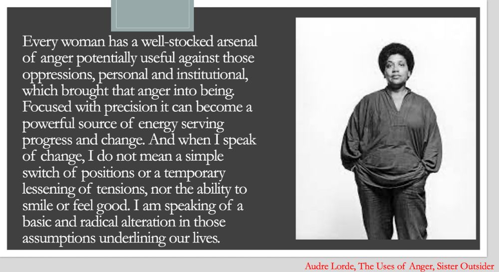 left side: white text on black background, "Every woman has a well-stocked arsenal of anger potentially useful against those oppressions, personal and institutional, which brought that anger into being. Focused with precision it can become a powerful source of energy serving progress and change. And when I speak of change, I do not mean a simple switch of positions or a temporary lessening of tensions, nor the ability to smile or feel good. I am speaking of a basic and radical alteration in those assumptions underlining our lives. "
right side, pic of audre lorde-black, lesbian, mother, warrior, poet, with hands in her pockets