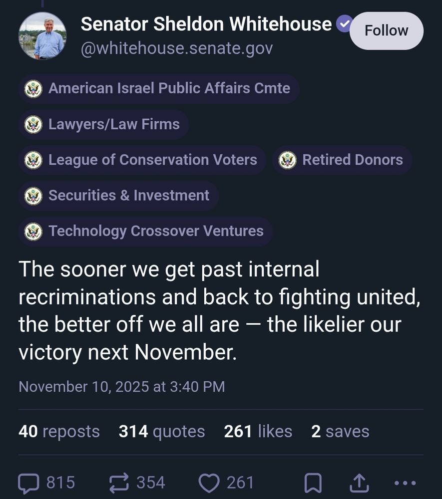 Sheldon Whitehouse skeet saying "The sooner we get past internal recriminations and back to fighting united, the better off we all are - the likelier our victory next November"

Above this post is a series of labels pointing out his donors, who are as follows: AIPAC, Lawyers/Law Firms, League of Conservation Voters, Retired Donors, Securities & Investment, Technology Crossover Ventures