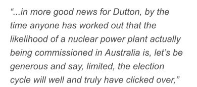Christopher Pyne: 
“...in more good news for Dutton, by the time anyone has worked out that the likelihood of a nuclear power plant actually being commissioned in Australia is, let’s be generous and say, limited, the election cycle will well and truly have clicked over”