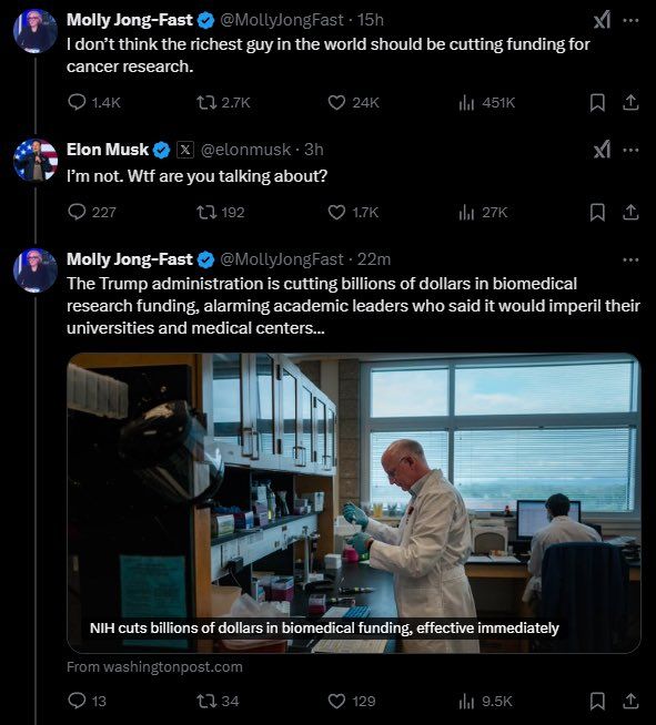 Molly Jong-Fast:
I don' think the richest guy in the would should be cutting funding for cancer research.

Elon Musk:
I'm not. Wtf are you talking about?

Molly Jong-Fast:
The Trump administration is cutting billions of dollars in biomedical research funding, alarming academic leaders who said it would imperil their universities and medical centers...