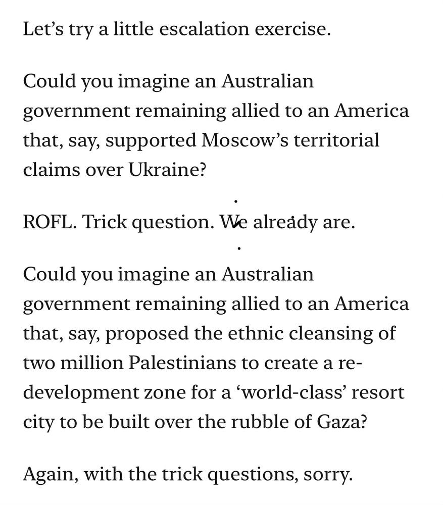 Let’s try a little escalation exercise.

Could you imagine an Australian government remaining allied to an America that, say, supported Moscow’s territorial claims over Ukraine?

ROFL. Trick question. We already are.

Could you imagine an Australian government remaining allied to an America that, say, proposed the ethnic cleansing of two million Palestinians to create a re-development zone for a ‘world-class’ resort city to be built over the rubble of Gaza?

Again, with the trick questions, sorry.