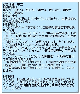 総合評価: 中立
[基本感情]
喜び=1, 信頼=4, 恐れ=3, 驚き=4, 悲しみ=3, 嫌悪=2, 怒り=2, 期待=5
[感情分析]
Webサイトの変更により分析ボタンが消失し、自動追従の解決策を求めている。
[校正理由]
- "そういや" → "ちなみに"：口語的な表現を丁寧な表現に変更。
- "bluesky の web の html" → "BlueSkyのWebサイトのHTML"：一般名詞に適切な大文字表記と明瞭なターム使用を行いました。
- "変わっちゃった" → "変更されてしまった"：カジュアルな表現をよりフォーマルな表現に変更。
- "分析ボタン出なくなっちゃったな" → "分析ボタンが表示されなくなってしまった"：表現を明瞭かつ丁寧なものに修正。
- "こういうの" → "このような問題を"：不明瞭な指示を具体的な表現に変更。
- "自動追従させる上手い方法" → "自動で追従する効果的な方法"：一般的で分かりやすい表現に変更。
- 不要な省略言葉（"無いものか…"）を削除し、文末を整える。

[校正後]
ちなみに、BlueSkyのWebサイトのHTMLが変更されてしまったため、分析ボタンが表示されなくなってしまいました。このような問題を自動で追従する効果的な方法はないでしょうか。
