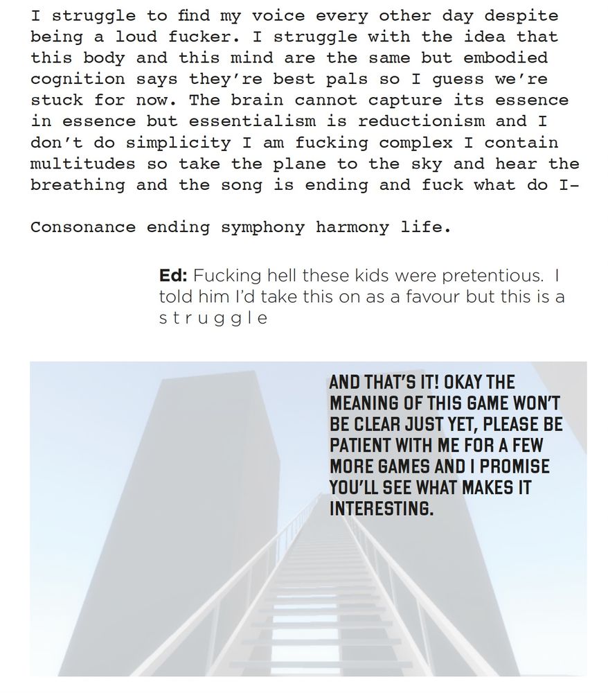A page of text.

A block of text in a serif font says:
I struggle to find my voice every other day despite being a loud fucker. I struggle with the idea that this body and this mind are the same but embodied cognition says they’re best pals so I guess we’re stuck for now. The brain cannot capture its essence in essence but essentialism is reductionism and I don’t do simplicity I am fucking complex I contain
multitudes so take the plane to the sky and hear the breathing and the song is ending and fuck what do I-

Consonance ending symphony harmony life.

---
A block in a sans serif font says:
Ed: Fucking hell these kids were pretentious. I told him I’d take this on as a favour but this is a s t r u g g l e

A final block in all caps, overlaid over the stair puzzle from The Beginner's Guide, says
AND THAT’S IT! OKAY THE MEANING OF THIS GAME WON’T BE CLEAR JUST YET, PLEASE BE PATIENT WITH ME FOR A FEW MORE GAMES AND I PROMISE YOU’LL SEE WHAT MAKES IT INTERESTING.