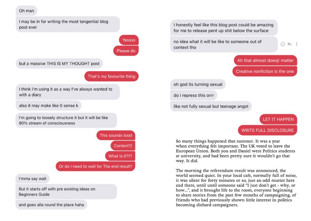 Messages between friends.

Oh man
I may be in for writing the most tangential blog post ever

Yessss
Please do

but a massive THIS IS MY THOUGHT post

That's my favourite thing

I think i'm using it as a way l've always wanted to with a diary
also it may make like 0 sense k
I'm going to loosely structure it but it will be like 90% stream of consciousness

This sounds tood
Content?/
What is it???
Or do I need to wait for The end result?

I'mma say wait
But it starts off with pre existing ideas on Beginners Guide
and goes alla round the place haha

I honestly feel like this blog post could be amazing for me to release pent up shit below the surface
no idea what it will be like to someone out of context tho

Ah that almost doesjr matter
Creative nonfiction is the one

oh god its turning sexual
do i repress this orrr
like not fully sexual but teenage angst

LET IT HAPPEN
WRITE FULL DISCLOSURE

So many things happened that summer. It was a year when everything felt important. The UK voted to leave the European Union. Both you and Daniel were Politics students at university, and had been pretty sure it wouldn't go that way. It did.

The morning the referendum result was announced, the world seemed quiet. In your local cafe, normally full of noise, it was silent for forty minutes or so, just an odd mutter here and there, until until someone said "I just don't get - why, or how.", and it brought life to the room, everyone beginning to share stories from the past few months of campaigning, of friends who had previously shown little interest in politics becoming diehard campaigners.