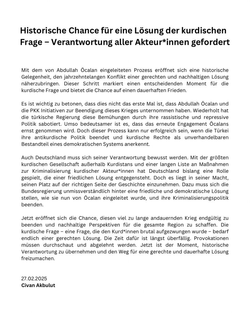 Mit dem von Abdullah Öcalan eingeleiteten Prozess eröffnet sich eine historische Gelegenheit, den jahrzehntelangen Konflikt einer gerechten und nachhaltigen Lösung näherzubringen. Dieser Schritt markiert einen entscheidenden Moment für die kurdische Frage und bietet die Chance auf einen dauerhaften Frieden.

Es ist wichtig zu betonen, dass dies nicht das erste Mal ist, dass Abdullah Öcalan und die PKK Initiativen zur Beendigung dieses Krieges unternommen haben. Wiederholt hat die türkische Regierung diese Bemühungen durch ihre rassistische und repressive Politik sabotiert. Umso bedeutsamer ist es, dass das erneute Engagement Öcalans ernst genommen wird. Doch dieser Prozess kann nur erfolgreich sein, wenn die Türkei ihre antikurdische Politik beendet und kurdische Rechte als unverhandelbaren Bestandteil eines demokratischen Systems anerkennt.

Auch Deutschland muss sich seiner Verantwortung bewusst werden. Mit der größten kurdischen Gesellschaft außerhalb Kurdistans und einer langen Liste an Maßnahmen zur Kriminalisierung kurdischer Akteur*innen hat Deutschland bislang eine Rolle gespielt, die einer friedlichen Lösung entgegensteht. Doch es liegt in seiner Macht, seinen Platz auf der richtigen Seite der Geschichte einzunehmen. Dazu muss sich die Bundesregierung unmissverständlich hinter eine friedliche und demokratische Lösung stellen, wie sie nun von Öcalan eingeleitet wurde, und ihre Kriminalisierungspolitik beenden.

Jetzt eröffnet sich  die Chance, diesen viel zu lange andauernden Krieg endgültig zu beenden und nachhaltige Perspektiven für die gesamte Region zu schaffen. Die kurdische Frage – eine Frage, die den Kurd*innen brutal aufgezwungen wurde – bedarf endlich einer gerechten Lösung. Die Zeit dafür ist längst überfällig. Provokationen  müssen durchschaut und abgelehnt werden. Jetzt ist der Moment, historische Verantwortung zu übernehmen und den Weg für eine gerechte und dauerhafte Lösung freizumachen.


