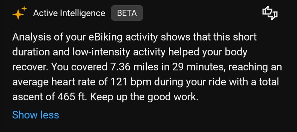 Analysis of your eBiking activity shows that this short duration and low-intensity activity helped your body recover. You covered 7.36 miles in 29 minutes, reaching an average heart rate of 121 bpm during your ride with a total ascent of 465 ft. Keep up the good work.