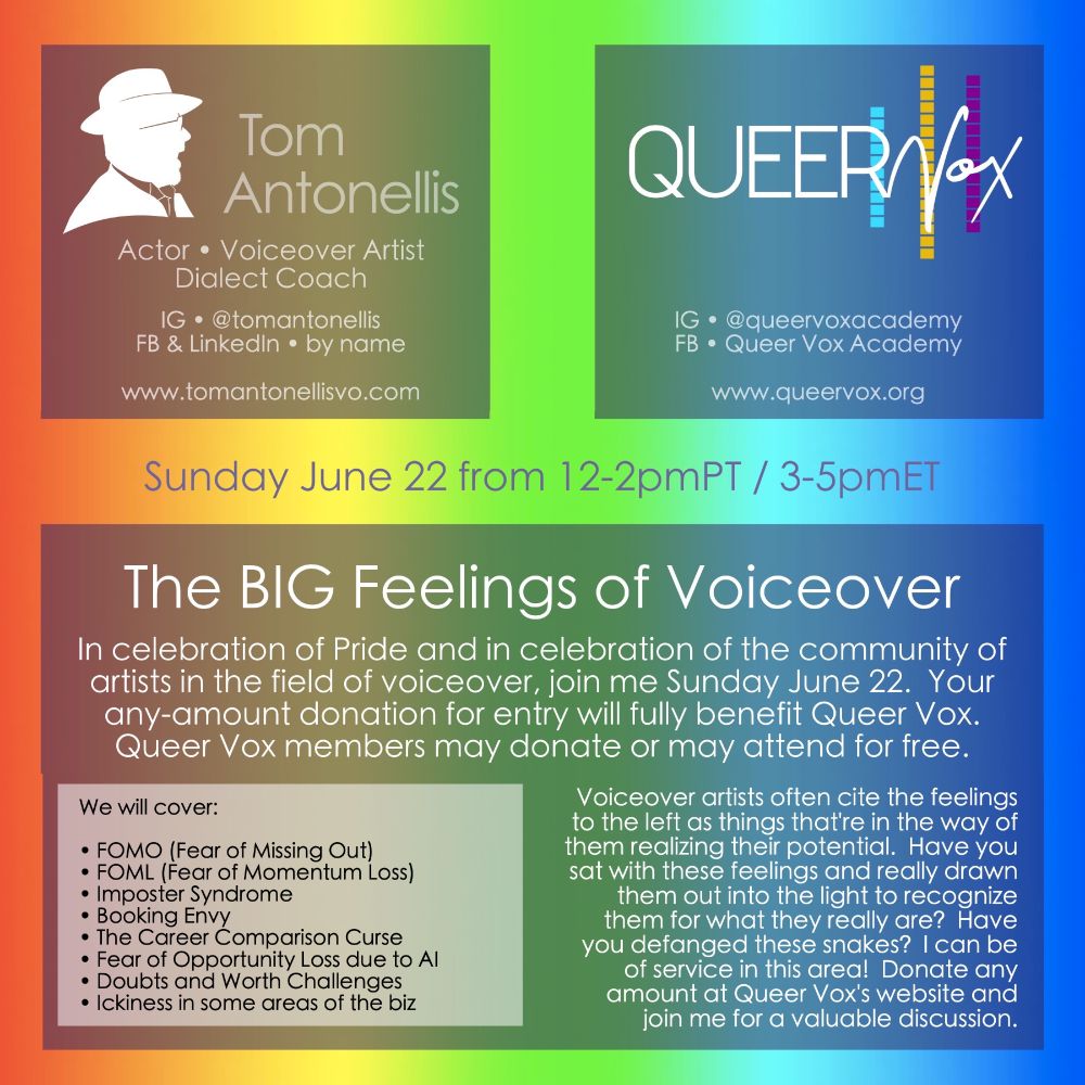 An image for the upcoming class, "The BIG Feelings of Voiceover" with Tom Antonellis, with proceeds benefiting Queer Vox.

“The BIG Feelings of Voiceover”

Sunday June 22 from 12-2pmPT / 3-5pmET 
 
In celebration of Pride and in celebration of the community of artists in the field of voiceover, join me Sunday June 22. All are welcome and your any-amount donation for entry will fully benefit Queer Vox . Queer Vox members may choose to donate or may attend for free. 
 
We will cover: 
• FOMO (Fear of Missing Out) 
• FOML (Fear of Momentum Loss) 
• Imposter Syndrome 
• Booking Envy 
• The Career Comparison Curse 
• Fear of Opportunity Loss due to AI 
• Doubts 
• Worth challenges 
• Ickiness in some areas of the biz 
• bring your feelings to the discussion as well 
 
Voiceoverartists often cite the feelings listed above as things that’re in the way of them realizing their potential. Have you sat with these hashtag#feelings and really drawn them out into the light to recognize them for what they really are? Have you defanged these snakes? I can be of service in this area! Donate any amount at Queer Vox’s website and join me for a valuable discussion. 
