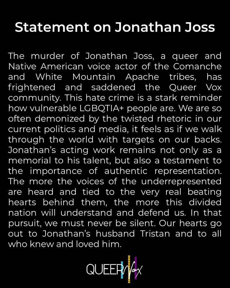 A black post with white text that reads: The murder of Jonathan Joss, a queer and Native American voice actor of the Comanche and White Mountain Apache tribes, has frightened and saddened the Queer Vox community. This hate crime is a stark reminder how vulnerable LGBQTIA+ people are. We are so often demonized by the twisted rhetoric in our current politics and media, it feels as if we walk through the world with targets on our backs. Jonathan’s acting work remains not only as a memorial to his talent, but also a testament to the importance of authentic representation. The more the voices of the underrepresented are heard and tied to the very real beating hearts behind them, the more this divided nation will understand and defend us. In that pursuit, we must never be silent. Our hearts go out to Jonathan’s husband Tristan and to all who knew and loved him.
