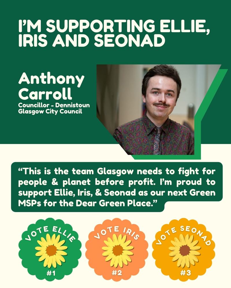 Green and cream background. Text over reads "I'm supporting Ellie, Iris and Seonad

Anthony Carroll

Councillor - Dennistoun Glasgow City Council"

"This is the team Glasgow needs to fight for people & planet before profit. I'm proud to support Ellie, Iris, & Seonad as our next Green MSPs for the Dear Green Place."

Top right shows an image of Anthony smiling at the camera. 