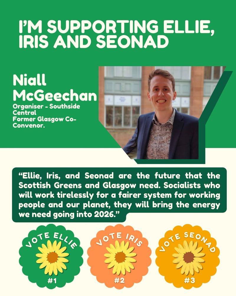 Green and cream background. Text over reads "I'M SUPPORTING ELLIE, IRIS AND SEONAD

Niall McGeechan

Organiser - Southside Central Former Glasgow Co-Convenor.

"Ellie, Iris, and Seonad are the future that the Scottish Greens and Glasgow need. Socialists who will work tirelessly for a fairer system for working people and our planet, they will bring the energy we need going into 2026."

VOTE ELLIE #1

VOTE IRIS #2

VOTE SEONAD #3" 

Top right shows an image of Niall smiling at the camera. 
