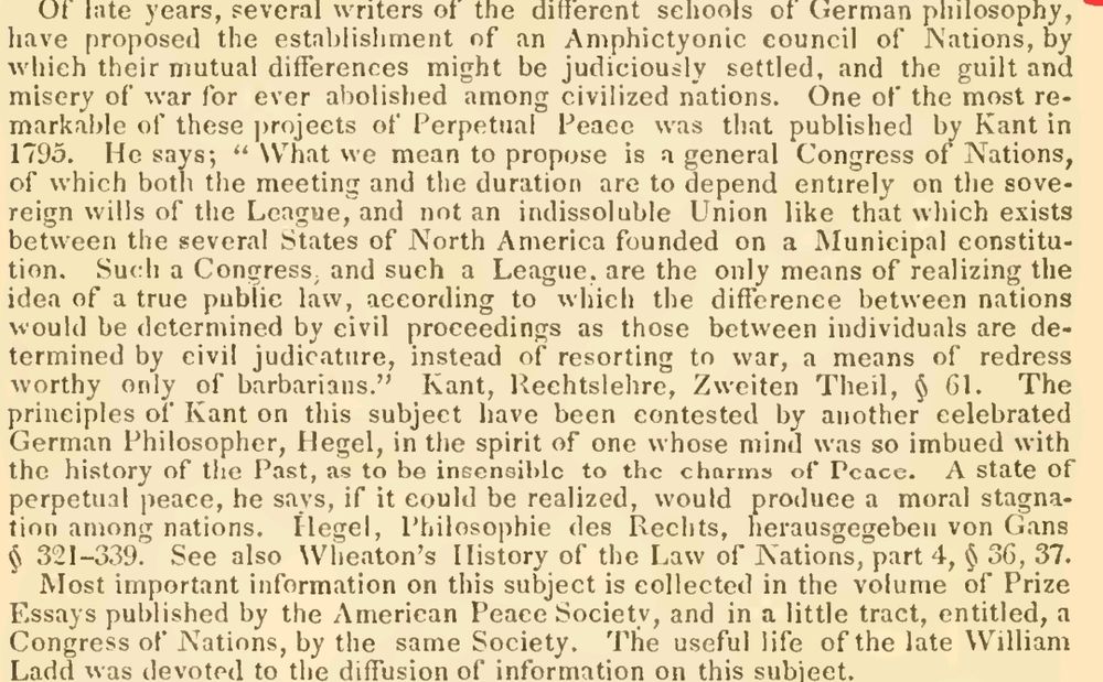 Charles Sumner's writing. Of late years, several writers of the different schools of German philosophy, have proposed the establishment of an Amphictyonic council of Nations, by which their mutual differences might be judiciously settled, and the guilt and misery of war for ever abolished among civilized nations. One of the most remarkable of these projects of Perpetual Peace was that published by Kant in 1795. He says; "What we mean to propose is a general Congress of Nations, of which both the meeting and the duration are to depend entirely on the sovereign wills of the Leagye, and not an indissoluble Union like that which exists between the several States of North America founded on a Municipal constitution. Such a Congress; and such a League, are the only means of realizing tiie idea of a true public law, according to which the difference between nations would be determined by civil proceedings as those between individuals are determined by civil judicature, instead of resorting to war, a means of redress worthy only of barbarians." Kant, Rechtslehre, Zweiten Theil, ^ 61. The principles of Kant on this subject have been contested by another celebrated German Philosopher, Hegel, in the spirit of one whose mind was so imbued with the history of the Past, as to be ineeneihlc to the chnrins of Peace. A state of perpetual peace, he says, if it could be realized, would produce a moral stagnation among nations. Hegel, Philosophic des Rechts, herausgegeberi von Gans ^ 321-339. See also Wheaton's History of the Law of Nations, part 4, ij" 36, 37.