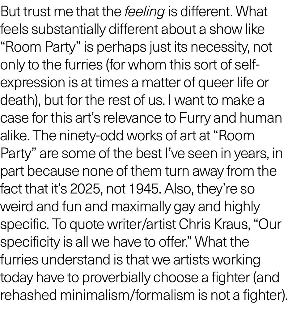 But trust me that the feeling is different. What feels substantially different about a show like
"Room Party" is perhaps just its necessity, not only to the furries (for whom this sort of self-expression is at times a matter of queer life or death), but for the rest of us. I want to make a case for this art's relevance to Furry and human alike. The ninety-odd works of art at "Room Party" are some of the best l've seen in years, in part because none of them turn away from the fact that it's 2025, not 1945. Also, they're so weird and fun and maximally gay and highly specific. To quote writer/artist Chris Kraus, "Our specificity is all we have to offer." What the furries understand is that we artists working today have to proverbially choose a fighter (and rehashed minimalism/formalism is not a fighter).
