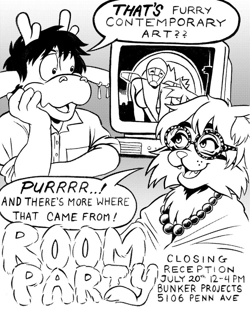 A black and white poster of a dragon furry and a lynx furry sitting around a computer with air canada gal on the screen. The dragon asks, "THAT'S contemporary furry art?", to which the lynx responds, "PURRRR...! And there's more where that came from!"

Room Party's closing reception is listed for July 20th, 12-4PM at Bunker Projects on 5106 Penn Ave