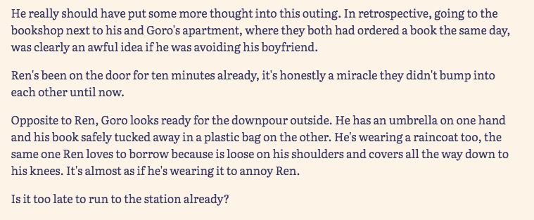 He really should have put some more thought into this outing. In retrospective, going to the bookshop next to his and Goro's apartment, where they both had ordered a book the same day, was clearly an awful idea if he was avoiding his boyfriend. 

Ren's been on the door for ten minutes already, it's honestly a miracle they didn't bump into each other until now. 

Opposite to Ren, Goro looks ready for the downpour outside. He has an umbrella on one hand and his book safely tucked away in a plastic bag on the other. He's wearing a raincoat too, the same one Ren loves to borrow because is loose on his shoulders and covers all the way down to his knees. It's almost as if he's wearing it to annoy Ren. 

Is it too late to run to the station already? 