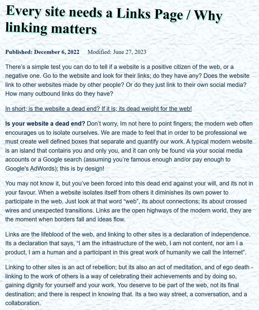Every site needs a Links Page / Why linking matters
Published: December 6, 2022 Modified: June 27, 2023

There’s a simple test you can do to tell if a website is a positive citizen of the web, or a negative one. Go to the website and look for their links; do they have any? Does the website link to other websites made by other people? Or do they just link to their own social media? How many outbound links do they have?

In short; is the website a dead end? If it is; its dead weight for the web!

Is your website a dead end? Don’t worry, Im not here to point fingers; the modern web often encourages us to isolate ourselves. We are made to feel that in order to be professional we must create well defined boxes that separate and quantify our work. A typical modern website is an island that contains you and only you, and it can only be found via your social media accounts or a Google search (assuming you’re famous enough and/or pay enough to Google's AdWords); this is by design!

You may not know it, but you’ve been forced into this dead end against your will, and its not in your favour. When a website isolates itself from others it diminishes its own power to participate in the web. Just look at that word “web”, its about connections; its about crossed wires and unexpected transitions. Links are the open highways of the modern world, they are the moment when borders fall and ideas flow.

Links are the lifeblood of the web, and linking to other sites is a declaration of independence. Its a declaration that says, “I am the infrastructure of the web, I am not content, nor am I a product, I am a human and a participant in this great work of humanity we call the Internet”.

The text continues but there is a limit on alt text characters. Please click the link to read the entire text.