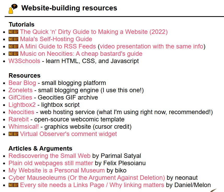 Website-building resources
Tutorials
new The Quick ‘n’ Dirty Guide to Making a Website (2022)
new Mala's Self-Hosting Guide
new A Mini Guide to RSS Feeds (video presentation with the same info)
new Music on Neocities: A cheap bastard's guide
W3Schools - learn HTML, CSS, and Javascript

Resources
Bear Blog - small blogging platform
Zonelets - small blogging engine (I use this one!)
GifCities - Geocities GIF archive
Lightbox2 - lightbox script
Neocities - web hosting service (what I'm using right now, recommended!)
Rarebit - open-source webcomic template
Whimsical! - graphics website (cursor credit)
new Virtual Observer's comment widget

Articles & Arguments
Rediscovering the Small Web by Parimal Satyal
Plain old webpages still matter by Felix Plesoianu
My Website is a Personal Museum by biko
Cyber Mauseoleums (Or the Argument Against Deletion) by neonaut
new Every site needs a Links Page / Why linking matters by Daniel/Melon