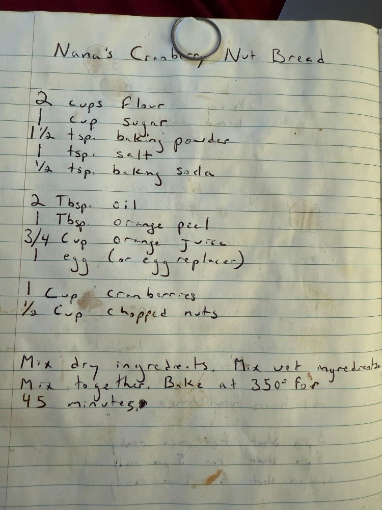 A handwritten recipe entitled,  "Nana's Cranberry Nut Bread"

2 cups flour
1 cup sugar 
1 1/2 tsp baking powder
1 tsp salt
1/2 tsp baking soda

2 Tbsp oil 
1 Tbsp orange peel (it means zest)
3/4 cup orange juice
1 egg (or egg replacer)

1 cup cranberries (fresh)
1/2 cup chopped nuts

Mix dry ingredients. Mix wet ingredients. Mix together. Bake at 350 (F) for 45 minutes. 