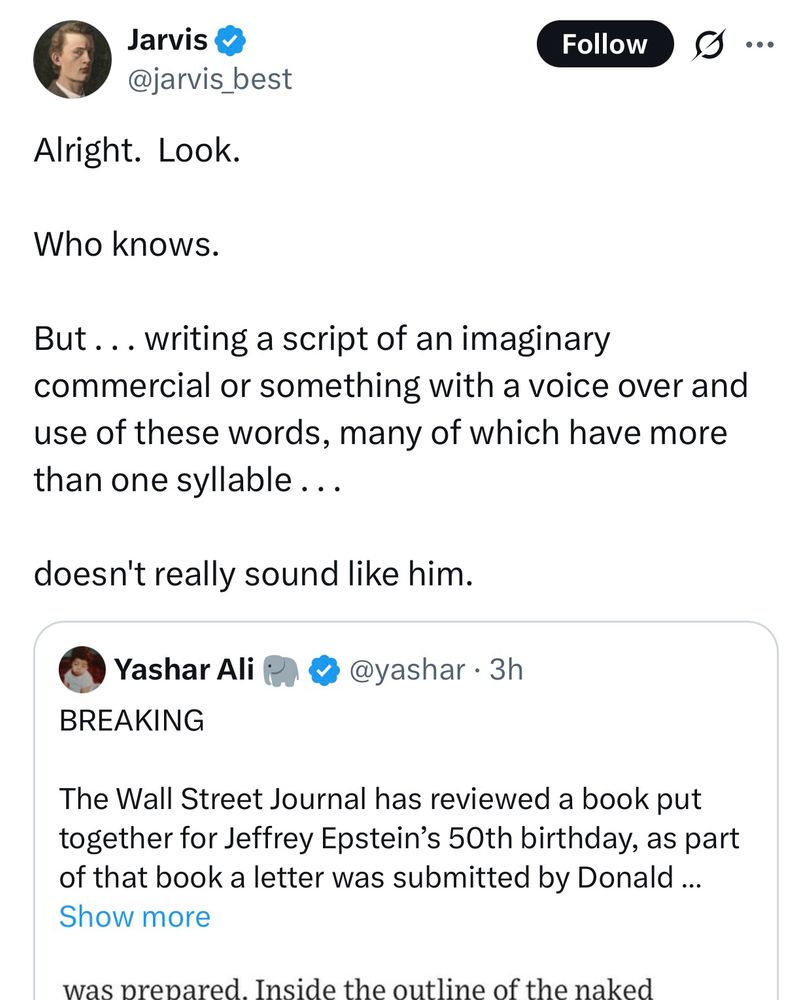 @jarvis best
Alright. Look.
Who knows.
Follow
But... writing a script of an imaginary commercial or something with a voice over and use of these words, many of which have more than one syllable...
doesn't really sound like him.