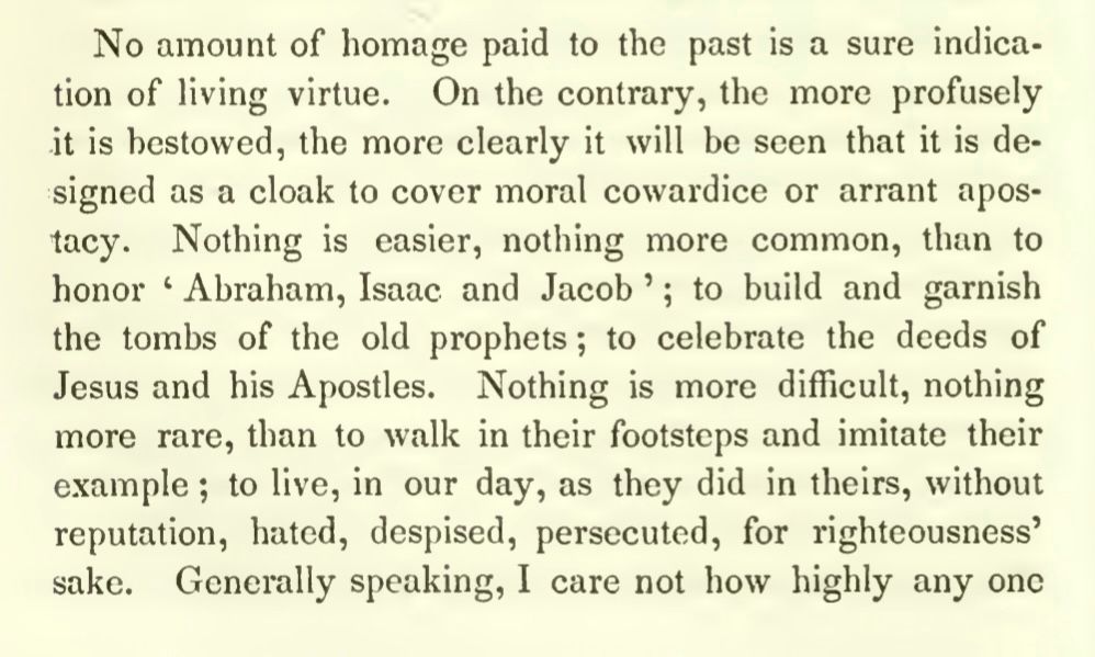 No amount of homage paid to the past is a sure indication of living virtue. On the contrary, the more profusely it is bestowed, the more clearly it will be seen that it is designed as a cloak to cover moral cowardice or arrant apos-tacy. Nothing is easier, nothing more common, than to honor "Abraham, Isaac and Jacob'; to build and garnish the tombs of the old prophets; to celebrate the deeds of Jesus and his Apostles. Nothing is more difficult, nothing more rare, than to walk in their footsteps and imitate their example; to live, in our day, as they did in theirs, without reputation, hated, despised, persecuted, for righteousness' sake.