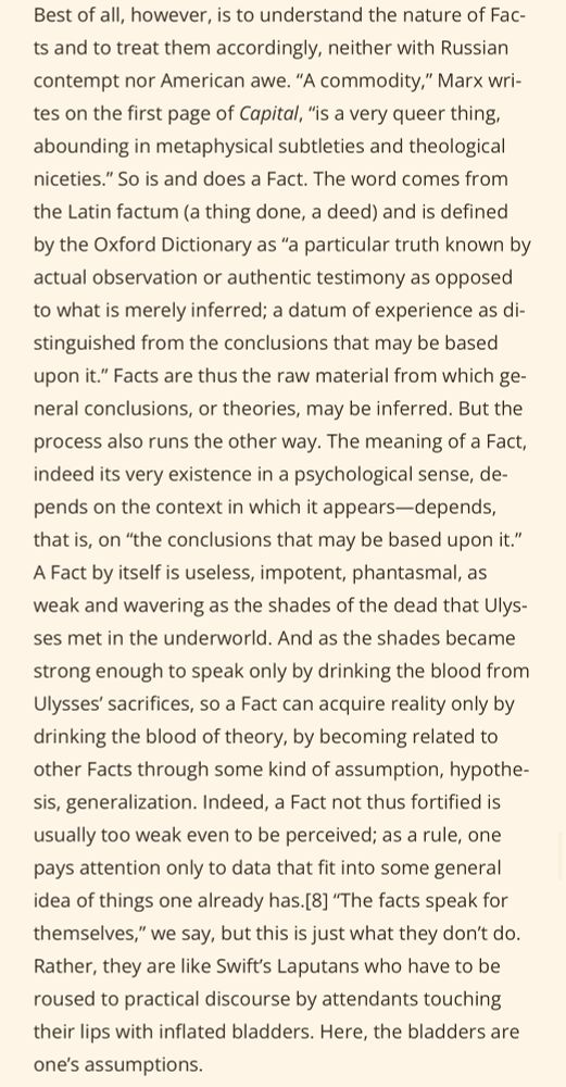 Best of all, however, is to understand the nature of Facts and to treat them accordingly, neither with Russian contempt nor American awe. "A commodity," Marx writes on the first page of Capital, "is a very queer thing, abounding in metaphysical subtleties and theological niceties." So is and does a Fact. The word comes from the Latin factum (a thing done, a deed) and is defined by the Oxford Dictionary as "a particular truth known by actual observation or authentic testimony as opposed to what is merely inferred; a datum of experience as distinguished from the conclusions that may be based upon it." Facts are thus the raw material from which general conclusions, or theories, may be inferred. But the process also runs the other way. The meaning of a Fact, indeed its very existence in a psychological sense, depends on the context in which it appears-depends, that is, on "the conclusions that may be based upon it." A Fact by itself is useless, impotent, phantasmal, as weak and wavering as the shades of the dead that Ulysses met in the underworld. And as the shades became strong enough to speak only by drinking the blood from Ulysses' sacrifices, so a Fact can acquire reality only by drinking the blood of theory, by becoming related to other Facts through some kind of assumption, hypothe-sis, generalization. Indeed, a Fact not thus fortified is usually too weak even to be perceived; as a rule, one pays attention only to data that fit into some general idea of things one already has.[8] "The facts speak for themselves," we say, but this is just what they don't do.
Rather, they are like Swift's Laputans who have to be roused to practical discourse by attendants touching their lips with inflated bladders. Here, the bladders are one's assumptions.