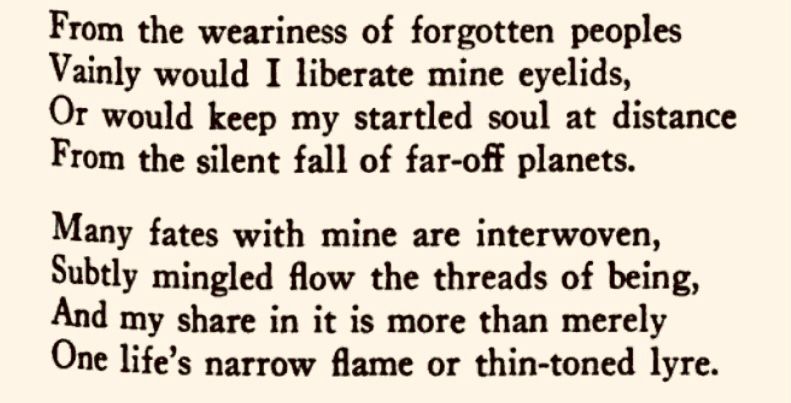 From the weariness of forgotten peoples Vainly would I liberate mine eyelids, Or would keep my startled soul at distance From the silent fall of far-off planets.

Many fates with mine are interwoven, Subtly mingled flow the threads of being, And my share in it is more than merely One life's narrow flame or thin-toned lyre.