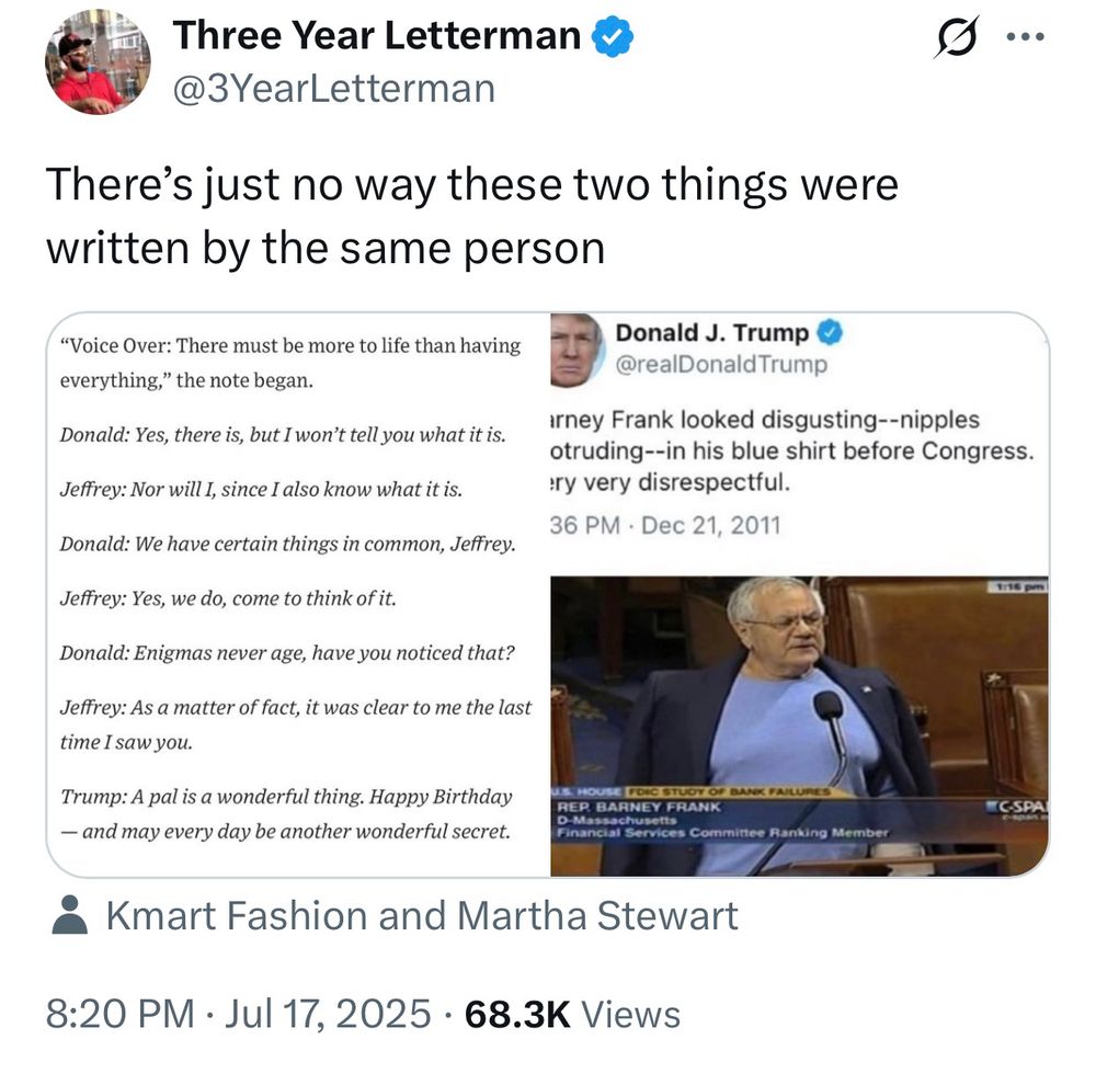 Three Year Letterman &
@3YearLetterman
There's just no way these two things were written by the same person (posted over a picture the Trump letter to Epstein and a tweet from Trump talking about Barney Frank)

