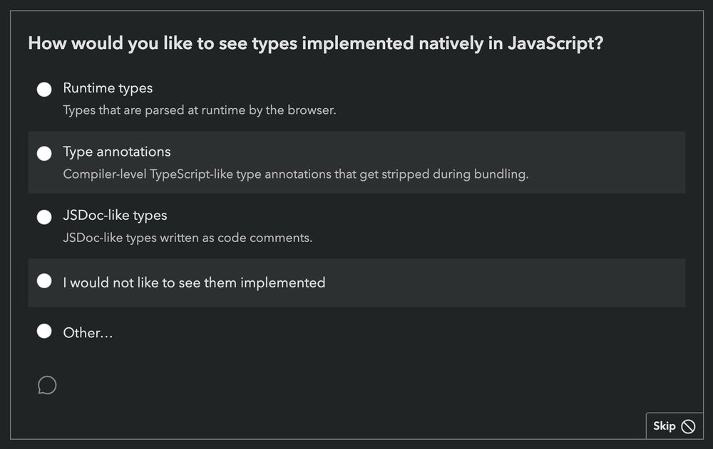 Screenshot of State of JavaScript Survey question regarding types:

How would you like to see types implemented natively in JavaScript?
• Runtime types: Types that are parsed at runtime by the browser.
• Type annotations: Compiler-level TypeScript-like type annotations that get stripped during bundling.
• JSDoc-like types: JSDoc-like types written as code comments.
• I would not like to see them implemented
• Other…