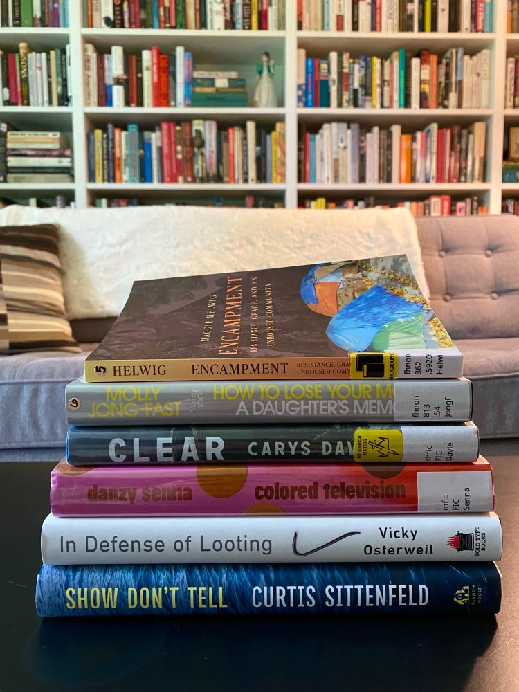 A stack of books: 
Encampment: Resistance, Grace, and an Unhoused Community by Maggie Helwig 
How to Lose Your Mother: A Daughter’s Memoir by Molly Jong-Fast
Clear by Carys Davies 
Cloloured Television by Danzy Senna 
In Defence of Looting: A Riotous History of Uncivil Action by Vicky Osterweil 
Show Don’t Tell by Curtis Sittenfeld 
