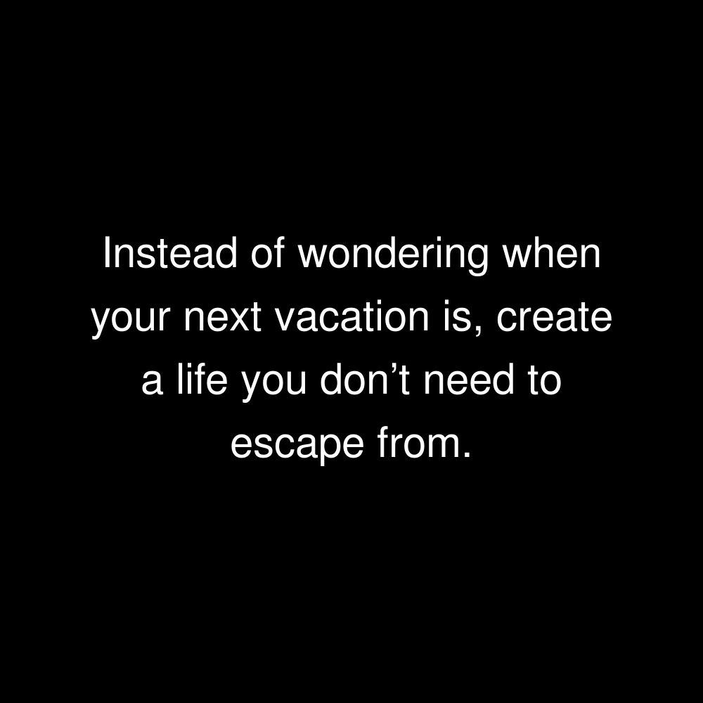 Instead of wondering when your next vacation is, create a life you don’t need to escape from.