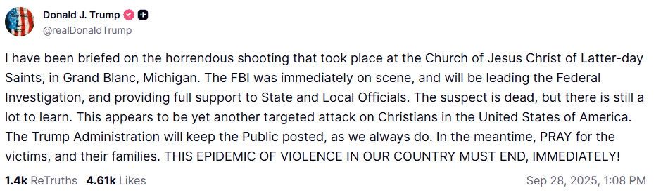 “I have been briefed on the horrendous shooting that took place at the Church of Jesus Christ of Latter-day Saints, in Grand Blanc, Michigan. The FBI was immediately on scene, and will be leading the Federal Investigation, and providing full support to State and Local Officials. The suspect is dead, but there is still a lot to learn. This appears to be yet another targeted attack on Christians in the United States of America. The Trump Administration will keep the Public posted, as we always do. In the meantime, PRAY for the victims, and their families. THIS EPIDEMIC OF VIOLENCE IN OUR COUNTRY MUST END, IMMEDIATELY!” social media post by tfg 