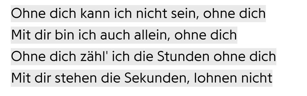 Auszug vom Liedtext "ohne dich" von Rammstein

Ohne dich kann ich nicht sein, ohne dich. Mit dir bin ich auch allein, ohne dich. Ohne dich zähl' ich die Stunden ohne dich. Mit dir stehen die Sekunden, lohnen nicht.
