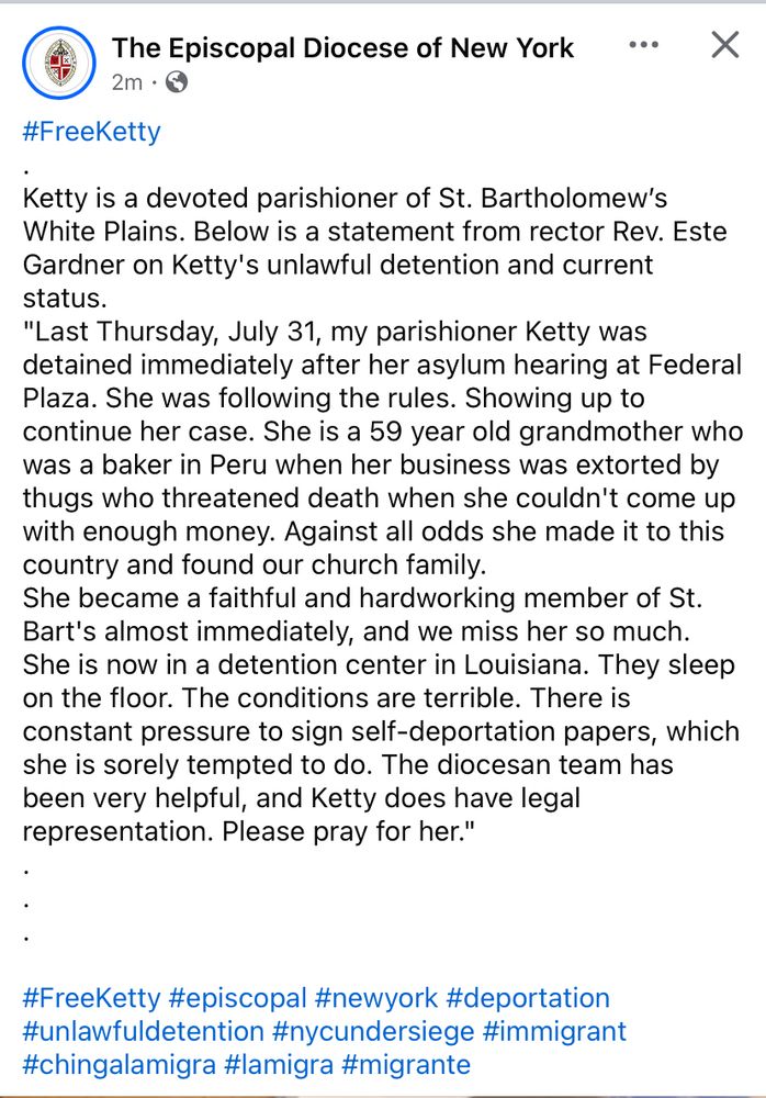 The Episcopal Diocese of New York 2m •
#FreeKetty
Ketty is a devoted parishioner of St. Bartholomew's
White Plains. Below is a statement from rector Rev. Este Gardner on Ketty's unlawful detention and current status.
"Last Thursday, July 31, my parishioner Ketty was detained immediately after her asylum hearing at Federal Plaza. She was following the rules. Showing up to continue her case. She is a 59 year old grandmother who was a baker in Peru when her business was extorted by thugs who threatened death when she couldn't come up with enough money. Against all odds she made it to this country and found our church family.
She became a faithful and hardworking member of St.
Bart's almost immediately, and we miss her so much.
She is now in a detention center in Louisiana. They sleep on the floor. The conditions are terrible. There is constant pressure to sign self-deportation papers, which she is sorely tempted to do. The diocesan team has been very helpful, and Ketty does have legal representation. Please pray for her."
#FreeKetty #episcopal #newyork #deportation #unlawfuldetention #nycundersiege #immigrant #chingalamigra #lamigra #migrante