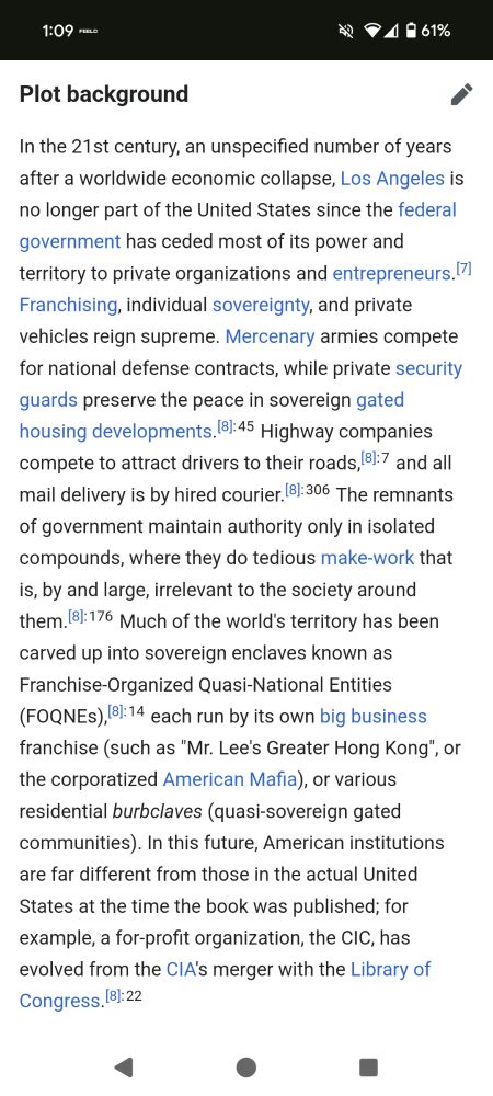 Plot background In the 21st century, an unspecified number of years after a worldwide economic collapse, Los Angeles is no longer part of the United States since the federal government has ceded most of its power and territory to private organizations and entrepreneurs.[7] Franchising, individual sovereignty, and private vehicles reign supreme. Mercenary armies compete for national defense contracts, while private security guards preserve the peace in sovereign gated housing developments.[8]: 45 Highway companies compete to attract drivers to their roads,[8]: 7 and all mail delivery is by hired courier.[8]: 306 The remnants of government maintain authority only in isolated compounds, where they do tedious make-work that is, by and large, irrelevant to the society around them.[8]: 176 Much of the world's territory has been carved up into sovereign enclaves known as Franchise-Organized Quasi-National Entities (FOQNEs),[8]: 14 each run by its own big business franchise (such as 