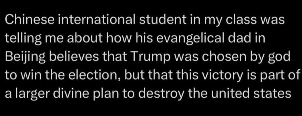 White text on black background saying "Chinese international student in my class was telling me about how his evangelical dad in Beijing believes that Trump was chosen by god to win the election, but that this victory is part of a larger divine plan to destroy the united states".