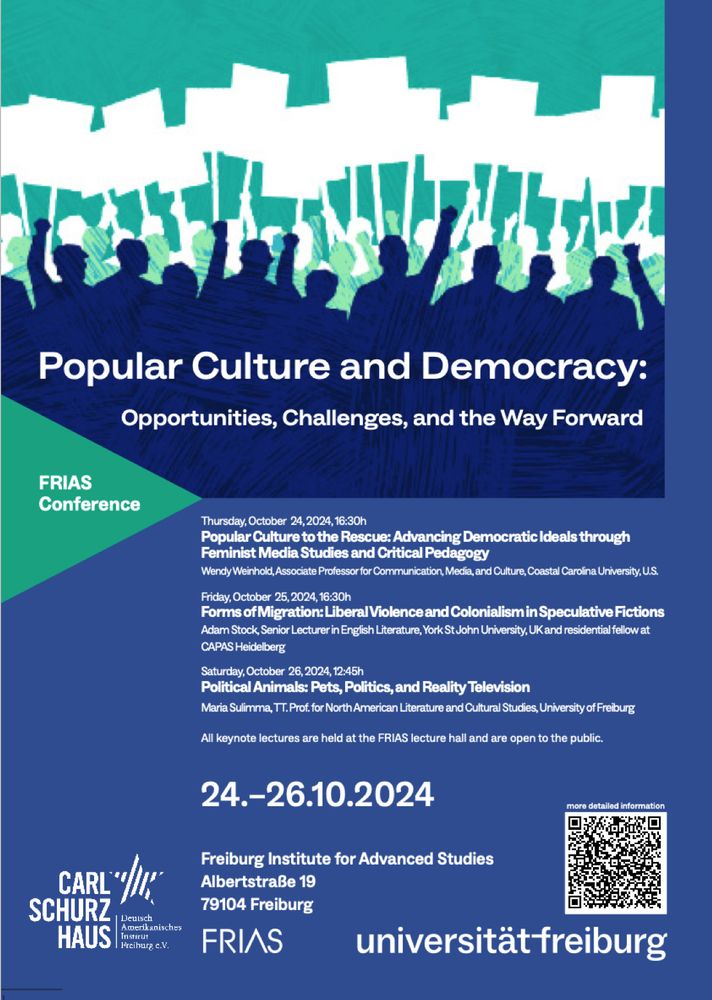 Poster image for Popular Culture and Democracy conference, FRIAS Freiburg, 24-26 October
Keynote lecture details:
Thursday, October 24, 2024, 16:30h
Popular Culture to the Rescue: Advancing Democratic Ideals through
Feminist Media Studies and Critical Pedagogy
Wendy Weinhold, Associate Professor for Communication, Media, and Culture, Coastal Carolina University, U.S.
Friday, October 25, 2024, 16:30h
Forms of Migration: Liberal Violence and Colonialism in Speculative Fictions
Adam Stock, Senior Lecturer in English Literature, York St John University, UK and residential fellow at
CAPAS Heidelberg
Saturday, October 26, 2024, 12:45h
Political Animals: Pets, Politics, and Reality Television
Maria Sulimma, TT. Prof. for North American Literature and Cultural Studies, University of Freiburg
All keynote lectures are held at the FRIAS lecture hall and are open to the public.
