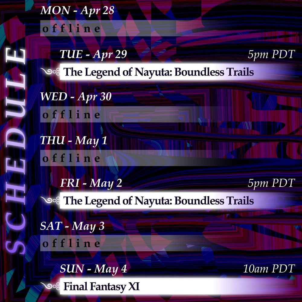 Monday, April 28: offline.
Tuesday, April 29 at 5pm PDT: The Legend of Nayuta: Boundless Trails.
Wednesday, April 30: offline.
Thursday, May 1: offline.
Friday, May 2 at 5pm PDT: The Legend of Nayuta: Boundless Trails.
Saturday, May 3: offline.
Sunday, May 4 at 10am PDT: Final Fantasy XI.
