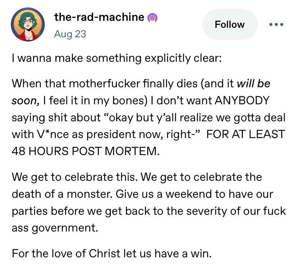 Tumblr post from user the-rad-machine:

“I wanna make something explicitly clear:
When that motherfucker finally dies (and it will be soon, I feel it in my bones) I don't want ANYBODY saying shit about "okay but y'all realize we gotta deal with V*nce as president now, right-" FOR AT LEAST
48 HOURS POST MORTEM.
We get to celebrate this. We get to celebrate the death of a monster. Give us a weekend to have our parties before we get back to the severity of our fuck ass government.
For the love of Christ let us have a win.”