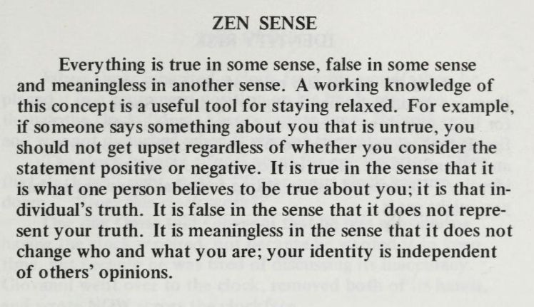 ZEN SENSE
Everything is true in some sense, false in some sense and meaningless in another sense. A working knowledge of this concept is a useful tool for staying relaxed. For example, if someone says something about you that is untrue, you should not get upset regardless of whether you consider the statement positive or negative. It is true in the sense that it is what one person believes to be true about you; it is that individual’s truth. It is false in the sense that it does not represent your truth. It is meaningless in the sense that it does not change who and what you are; your identity is independent of others’ opinions.